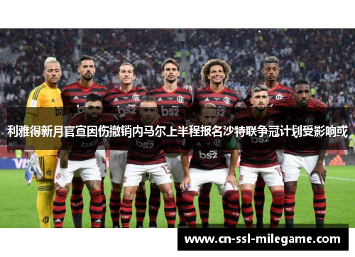 利雅得新月官宣因伤撤销内马尔上半程报名沙特联争冠计划受影响或