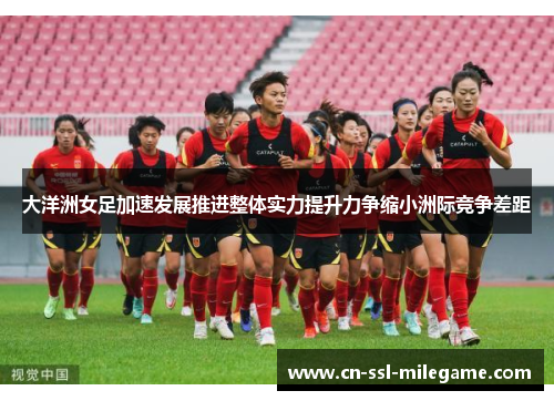 大洋洲女足加速发展推进整体实力提升力争缩小洲际竞争差距